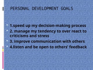 PERSONAL DEVELOPMENT GOALS
 1.speed up my decision-making process
 2. manage my tendency to over react to
criticisms and stress
 3. improve communication with others
 4.listen and be open to others’ feedback
 