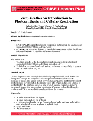 Just Breathe: An Introduction to
Photosynthesis and Cellular Respiration
Submitted by: Donna Widner, 7th Grade Science
Oliver Springs Middle School, Oliver Springs, TN
Grade: 7th Grade Science
Time Required: Two class periods—45 minutes each
Standards:
• SPI 0707.3.1 Compare the chemical compounds that make up the reactants and
products of photosynthesis and respiration.
• SPI 0707.3.2 Interpret a diagram to explain how oxygen and carbon dioxide are
exchanged between living things and the environment
Lesson Objectives:
The learner will:
• Construct a model of the chemical compounds making up the reactants and
products of photosynthesis and cellular respiration (day 1)
• Explain how oxygen and carbon dioxide are exchanged between living organisms
and the environment (day 2)
Central Focus:
Cellular respiration and photosynthesis are biological processes in which matter and
energy flow through the biosphere. These two processes are responsible for the
exchange of oxygen and carbon dioxide between living organisms and the environment.
Photosynthesis converts carbon dioxide and water into oxygen and glucose. Glucose is
used as food by the plant and oxygen is a by-product. Cellular respiration converts
oxygen and glucose into water and carbon dioxide. Water and carbon dioxide are by-
products and ATP is energy that is transformed from the process.
Materials:
• 18 white marshmallows for oxygen
• 12 green marshmallows for hydrogen
• 6 pink marshmallows for carbon (Marshmallows can be presorted and a set for
each pair of students can be placed in a plastic bag).
• 25-30 toothpicks
• Dry erase marker
 