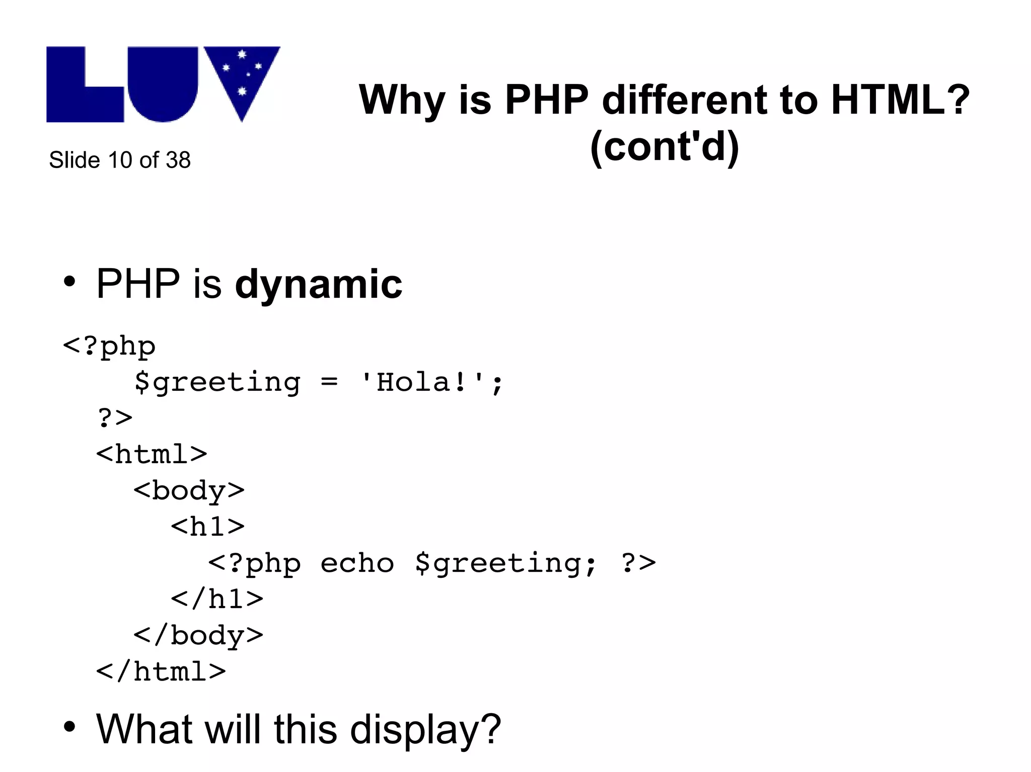 Why is PHP different to HTML? (cont'd) PHP is  dynamic <?php    $greeting = 'Hola!'; ?> <html>   <body>   <h1>   <?php echo $greeting; ?>   </h1>   </body> </html> What will this display? 