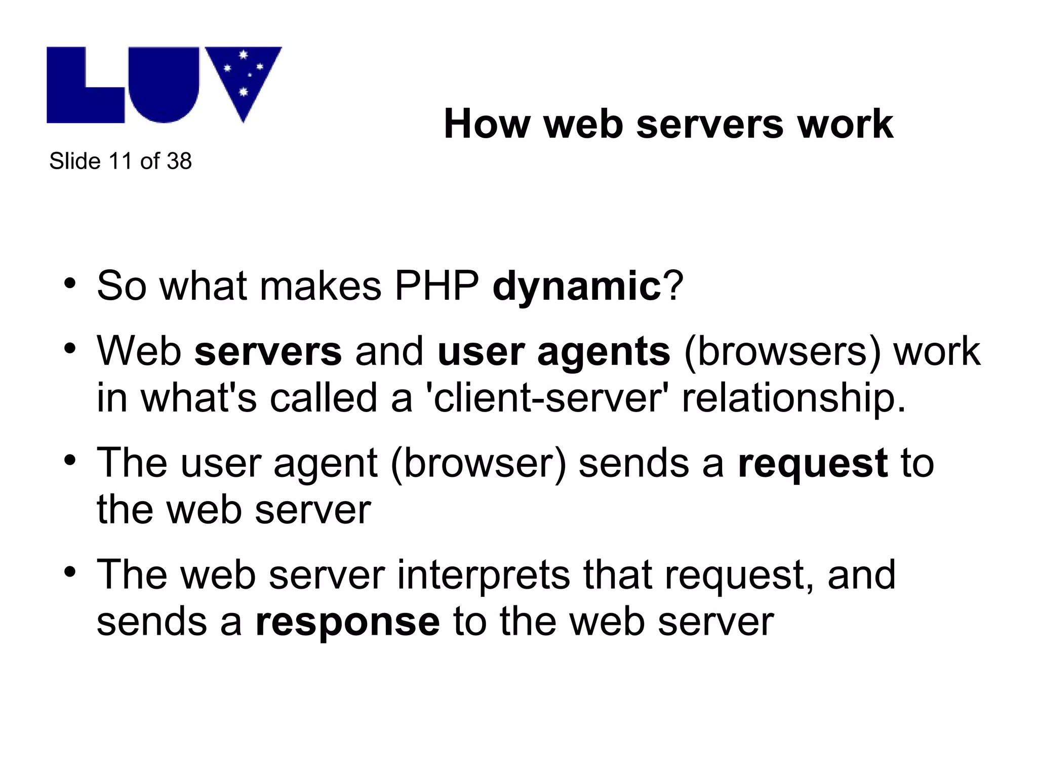 How web servers work So what makes PHP  dynamic ? Web  servers  and  user agents  (browsers) work in what's called a 'client-server' relationship.  The user agent (browser) sends a  request  to the web server The web server interprets that request, and sends a  response  to the web server 