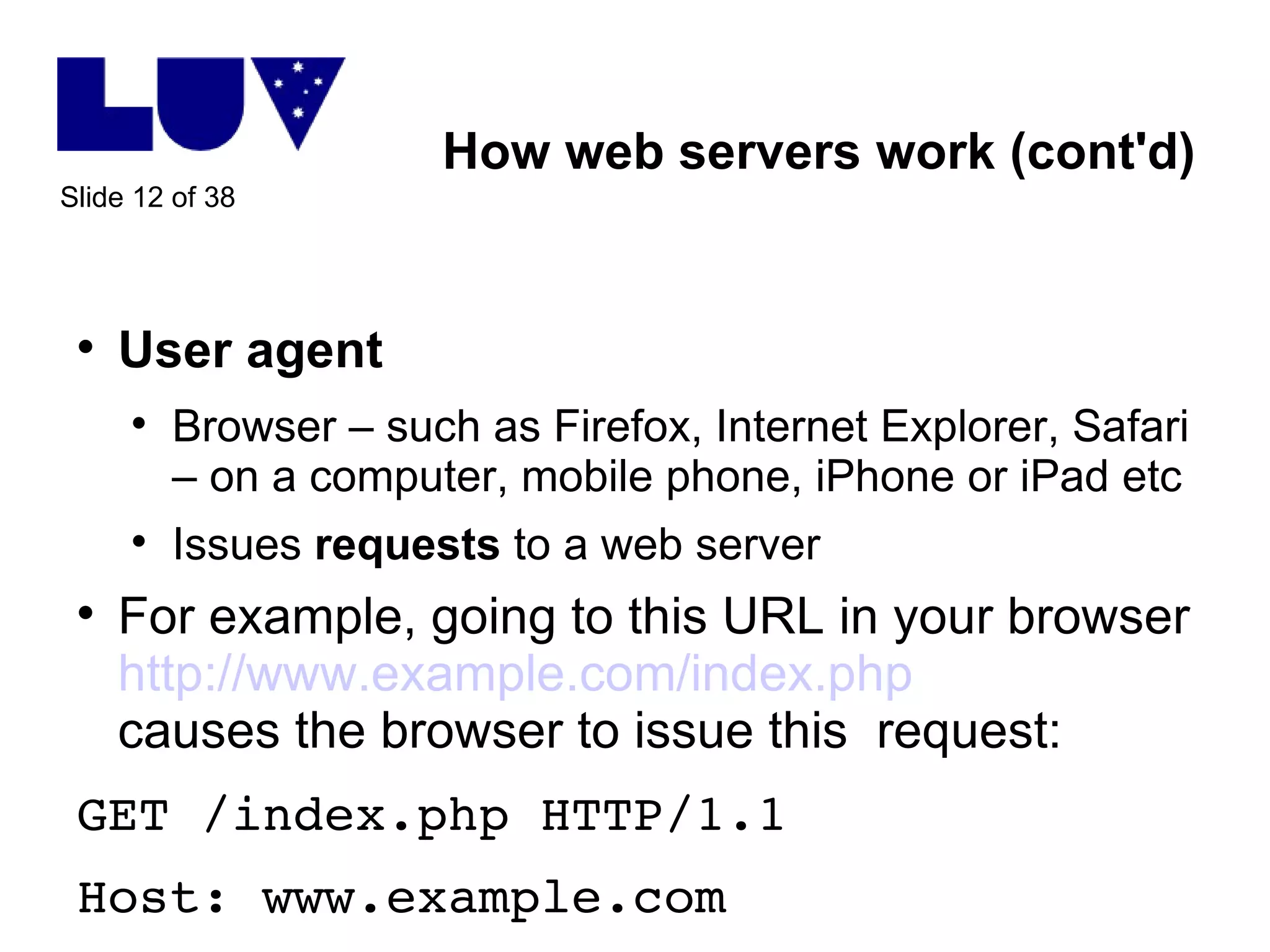 How web servers work (cont'd) User agent Browser – such as Firefox, Internet Explorer, Safari – on a computer, mobile phone, iPhone or iPad etc Issues  requests  to a web server For example, going to this URL in your browser http://www.example.com/index.php causes the browser to issue this  request: GET /index.php HTTP/1.1 Host: www.example.com 