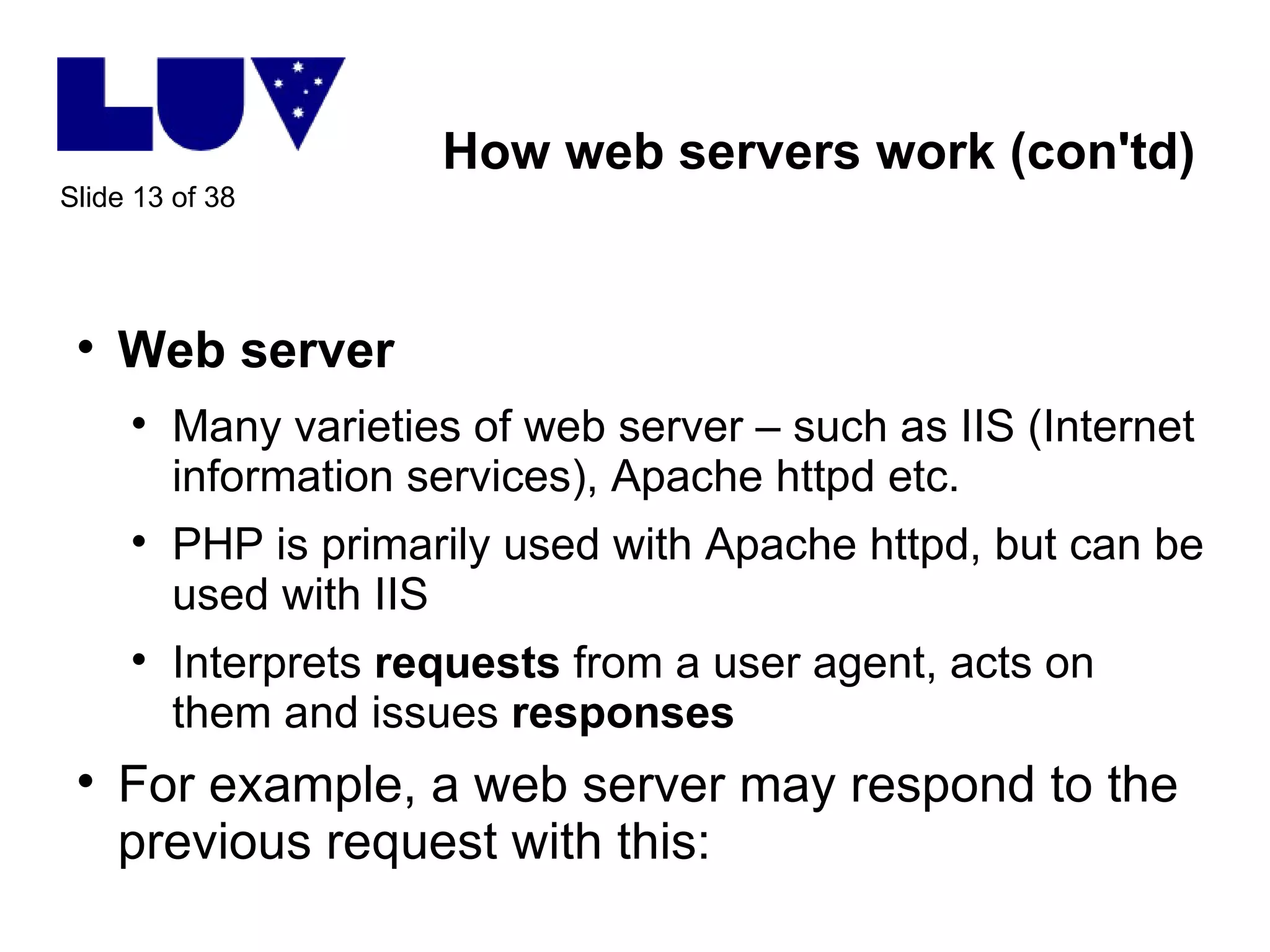 How web servers work (con'td) Web server Many varieties of web server – such as IIS (Internet information services), Apache httpd etc.  PHP is primarily used with Apache httpd, but can be used with IIS Interprets  requests  from a user agent, acts on them and issues  responses For example, a web server may respond to the previous request with this: 