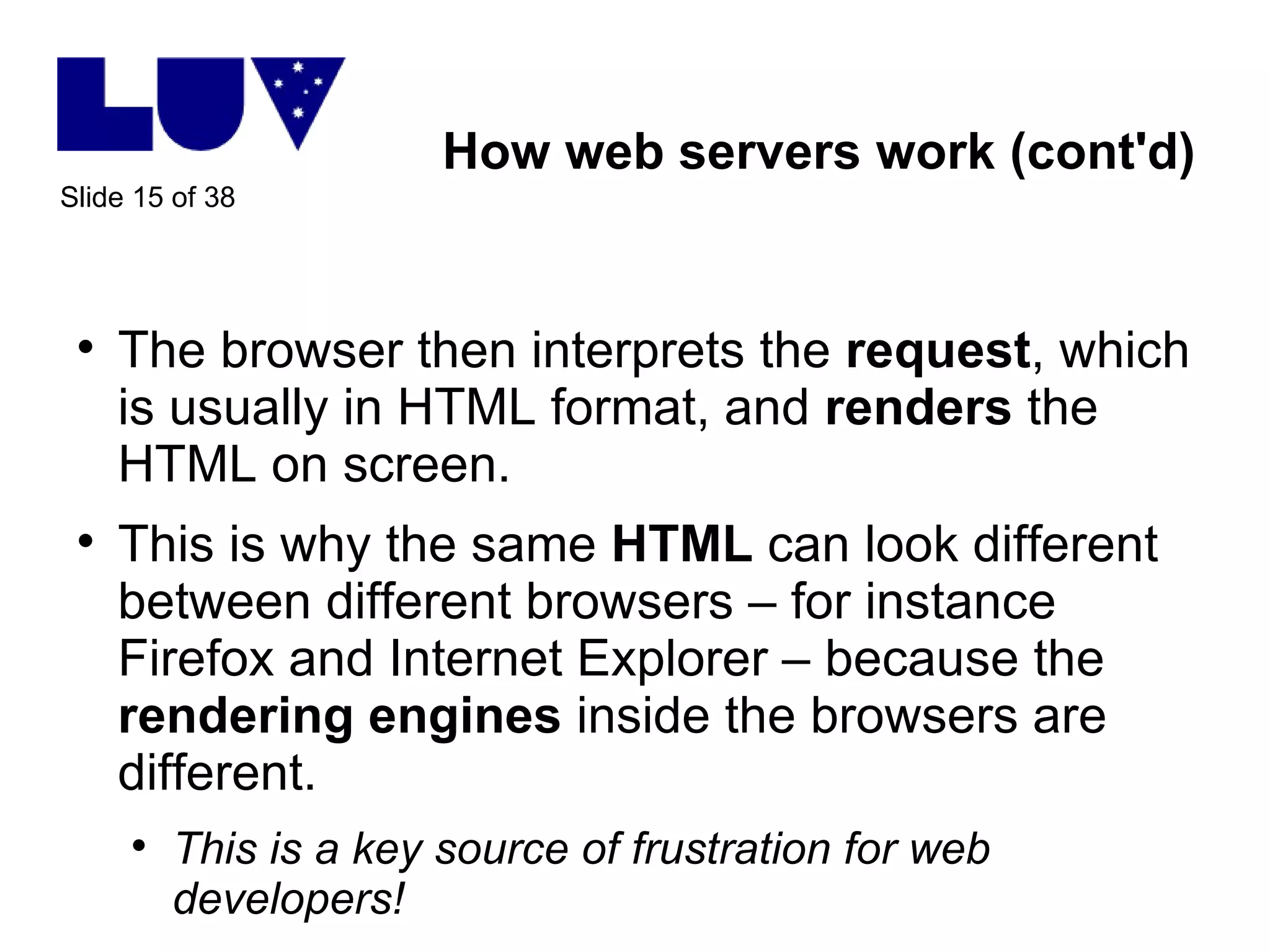 How web servers work (cont'd) The browser then interprets the  request , which is usually in HTML format, and  renders  the HTML on screen. This is why the same  HTML  can look different between different browsers – for instance Firefox and Internet Explorer – because the  rendering   engines  inside the browsers are different. This is a key source of frustration for web developers! 