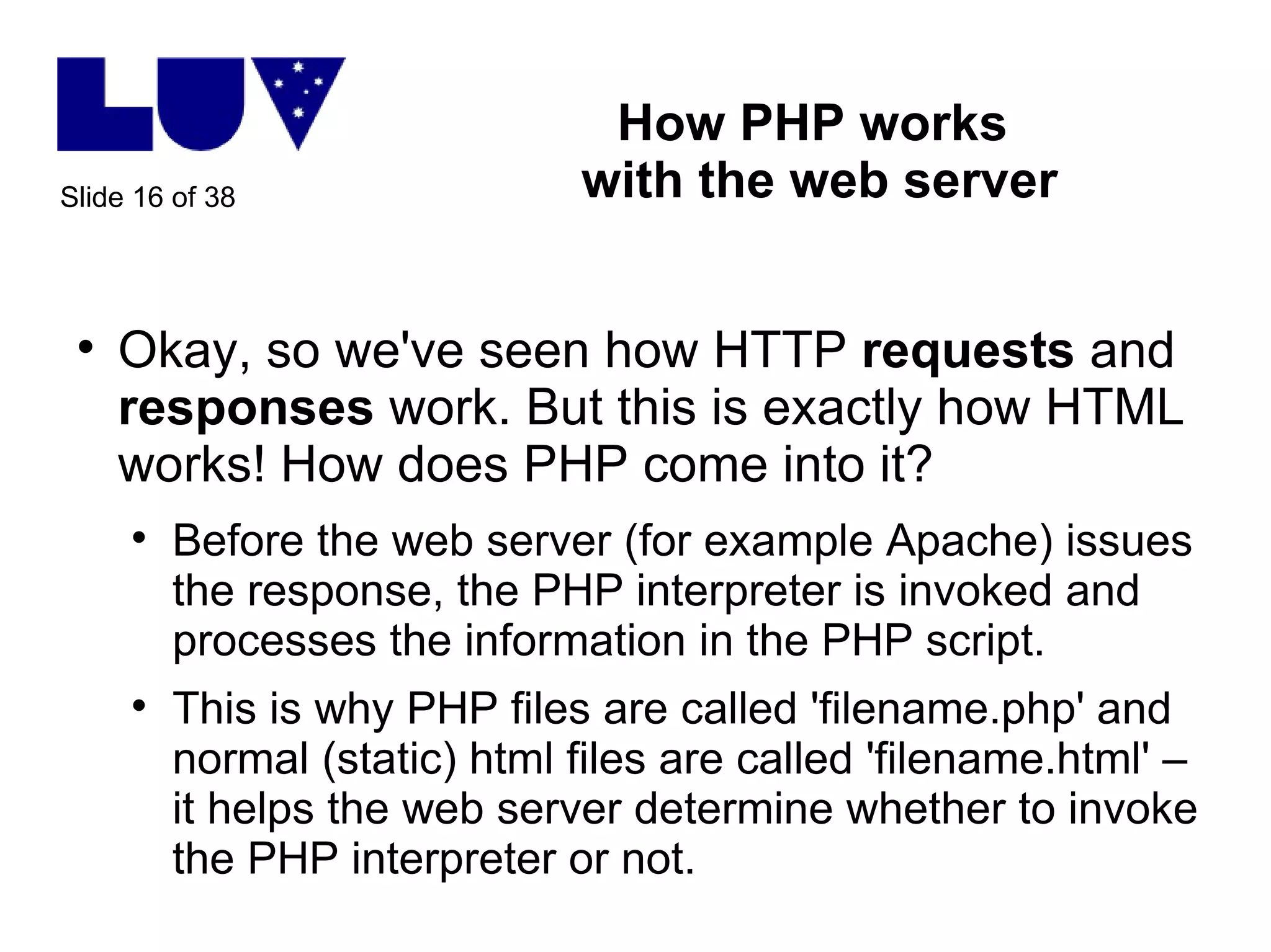 How PHP works  with the web server Okay, so we've seen how HTTP  requests  and  responses  work. But this is exactly how HTML works! How does PHP come into it? Before the web server (for example Apache) issues the response, the PHP interpreter is invoked and processes the information in the PHP script. This is why PHP files are called 'filename.php' and normal (static) html files are called 'filename.html' – it helps the web server determine whether to invoke the PHP interpreter or not.  