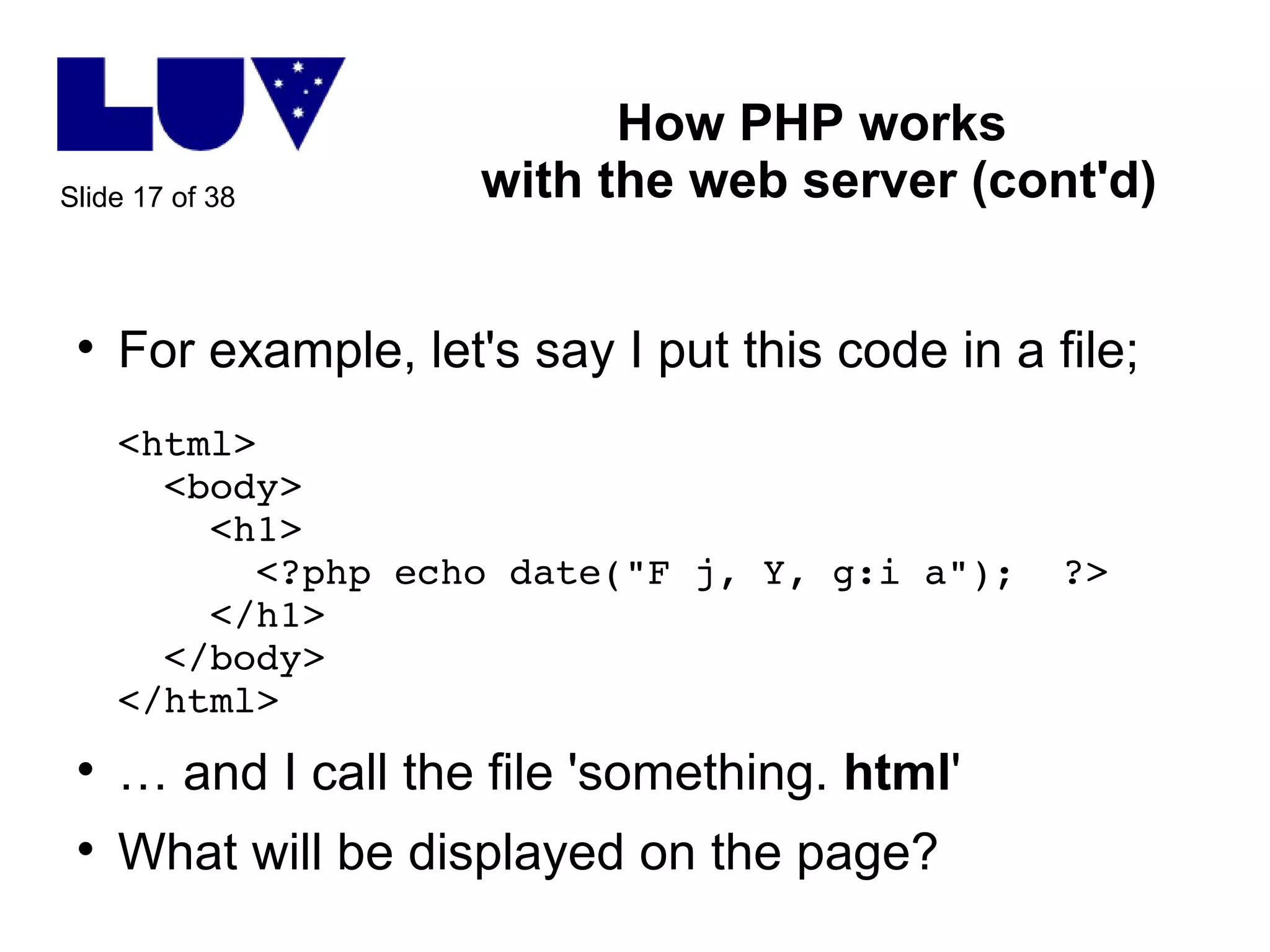 How PHP works  with the web server (cont'd) For example, let's say I put this code in a file; <html>   <body>   <h1>   <?php echo date("F j, Y, g:i a");  ?>   </h1>   </body> </html> …  and I call the file 'something.  html ' What will be displayed on the page? 