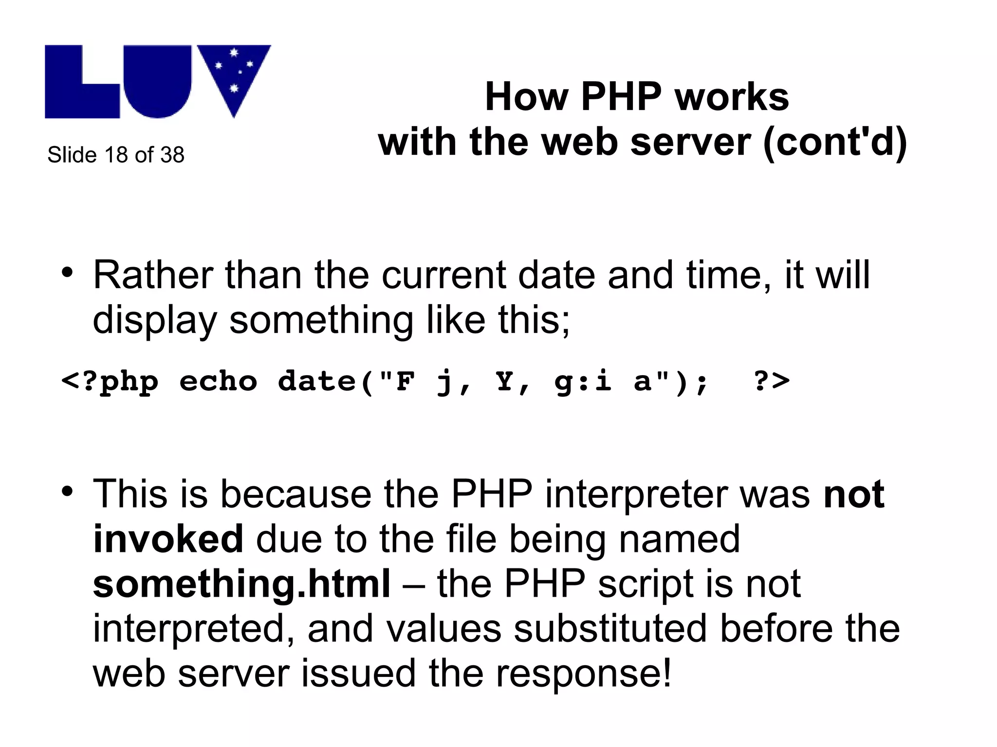 How PHP works  with the web server (cont'd) Rather than the current date and time, it will display something like this; <?php echo date("F j, Y, g:i a");  ?> This is because the PHP interpreter was  not   invoked  due to the file being named  something.html  – the PHP script is not interpreted, and values substituted before the web server issued the response! 