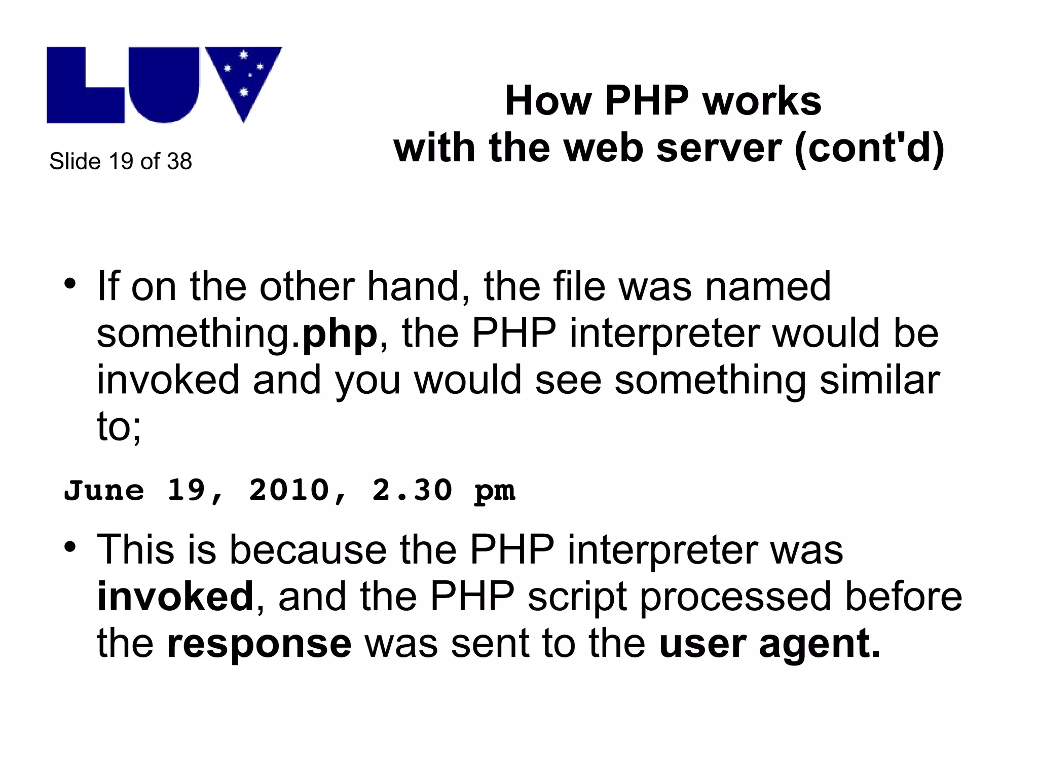 How PHP works  with the web server (cont'd) If on the other hand, the file was named something. php , the PHP interpreter would be invoked and you would see something similar to; June 19, 2010, 2.30 pm This is because the PHP interpreter was  invoked , and the PHP script processed before the  response  was sent to the  user agent.   