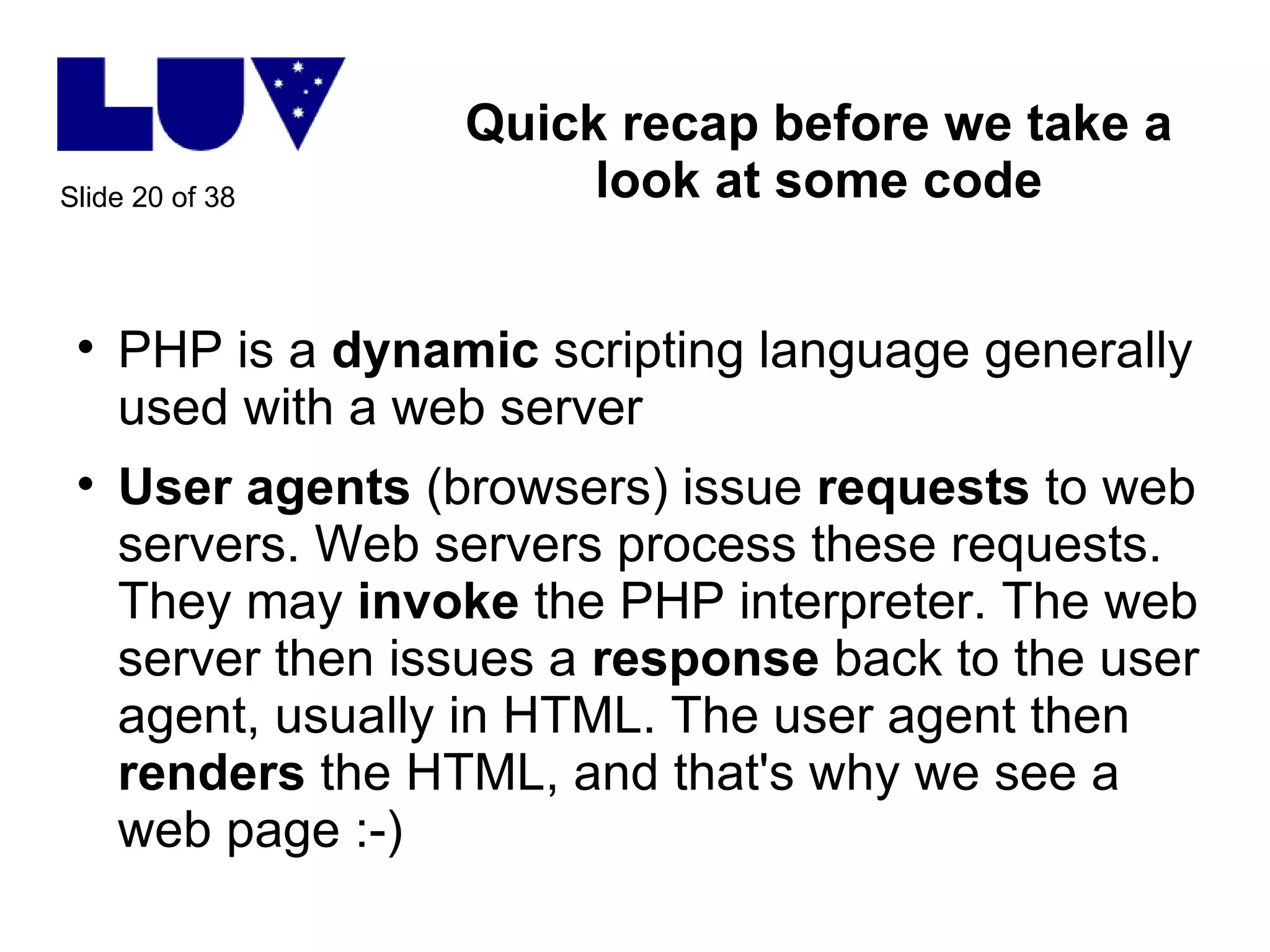 Quick recap before we take a look at some code PHP is a  dynamic  scripting language generally used with a web server User agents  (browsers) issue  requests  to web servers. Web servers process these requests. They may  invoke  the PHP interpreter. The web server then issues a  response  back to the user agent, usually in HTML. The user agent then  renders  the HTML, and that's why we see a web page :-) 