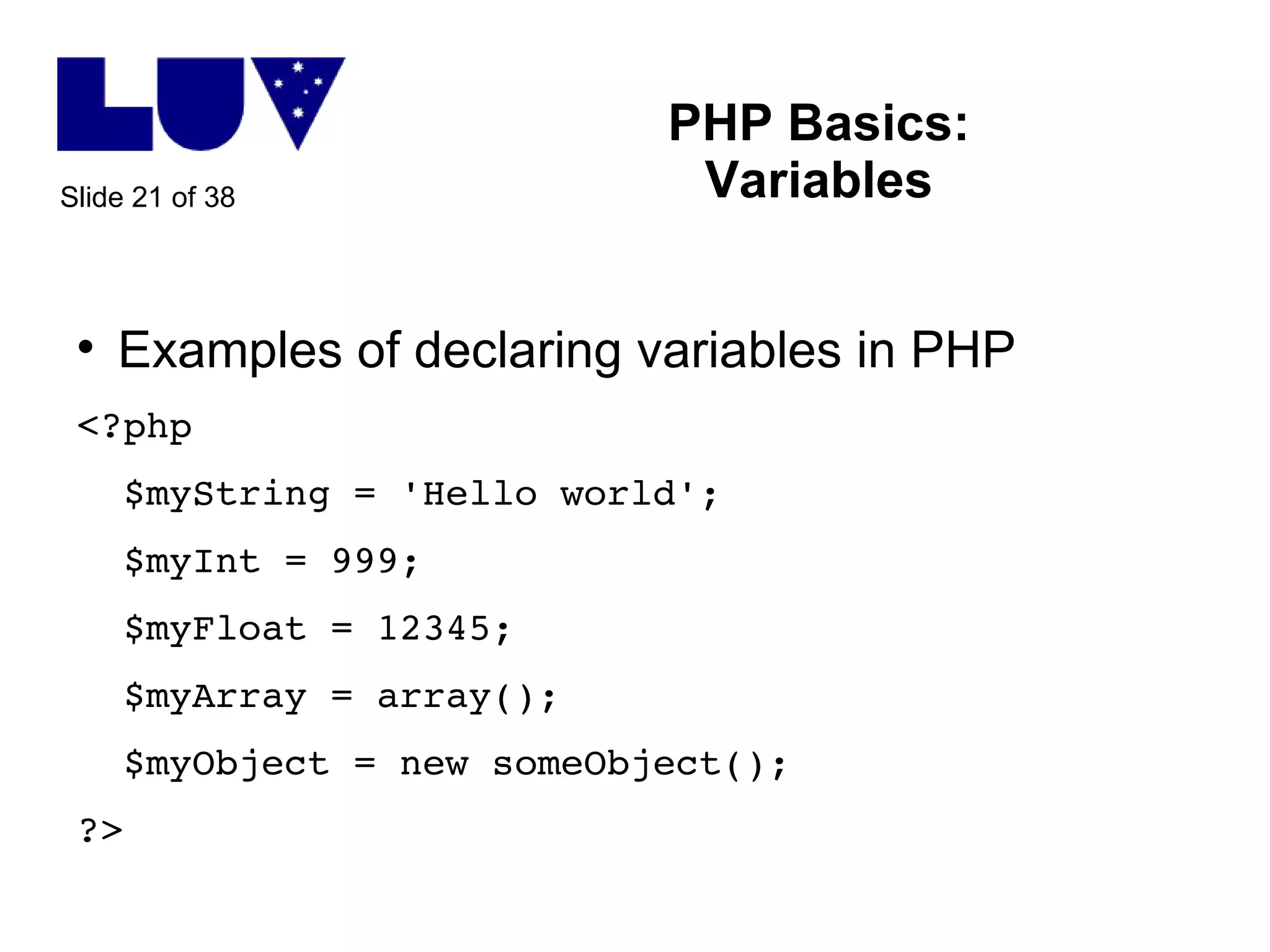 PHP Basics: Variables Examples of declaring variables in PHP <?php $myString = 'Hello world'; $myInt = 999; $myFloat = 12345; $myArray = array(); $myObject = new someObject(); ?> 
