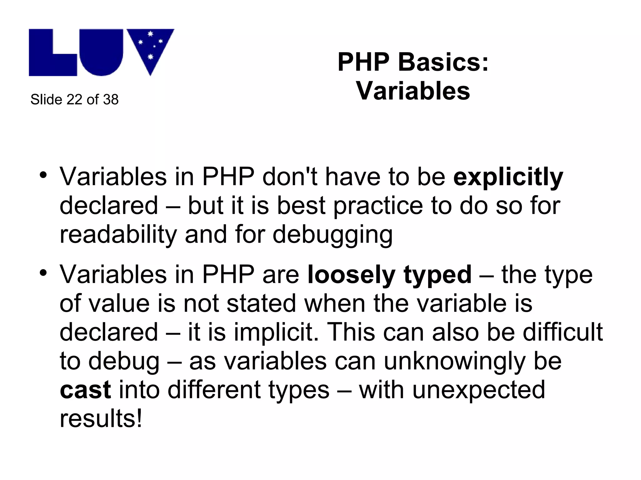 PHP Basics: Variables Variables in PHP don't have to be  explicitly  declared – but it is best practice to do so for readability and for debugging Variables in PHP are  loosely   typed  – the type of value is not stated when the variable is declared – it is implicit. This can also be difficult to debug – as variables can unknowingly be  cast  into different types – with unexpected results! 
