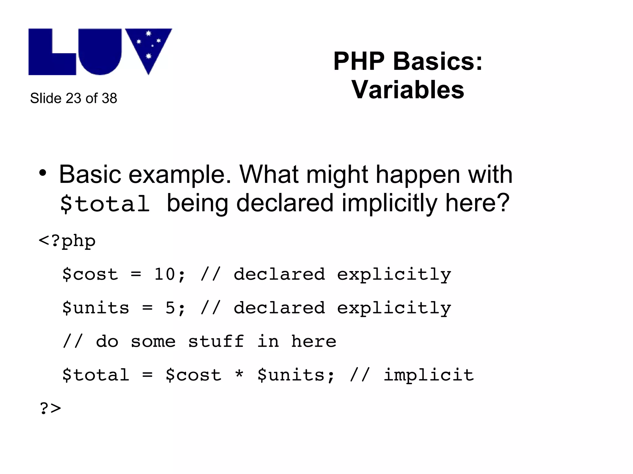 PHP Basics: Variables Basic example. What might happen with  $total  being declared implicitly here? <?php $cost = 10; // declared explicitly $units = 5; // declared explicitly // do some stuff in here $total = $cost * $units; // implicit ?> 
