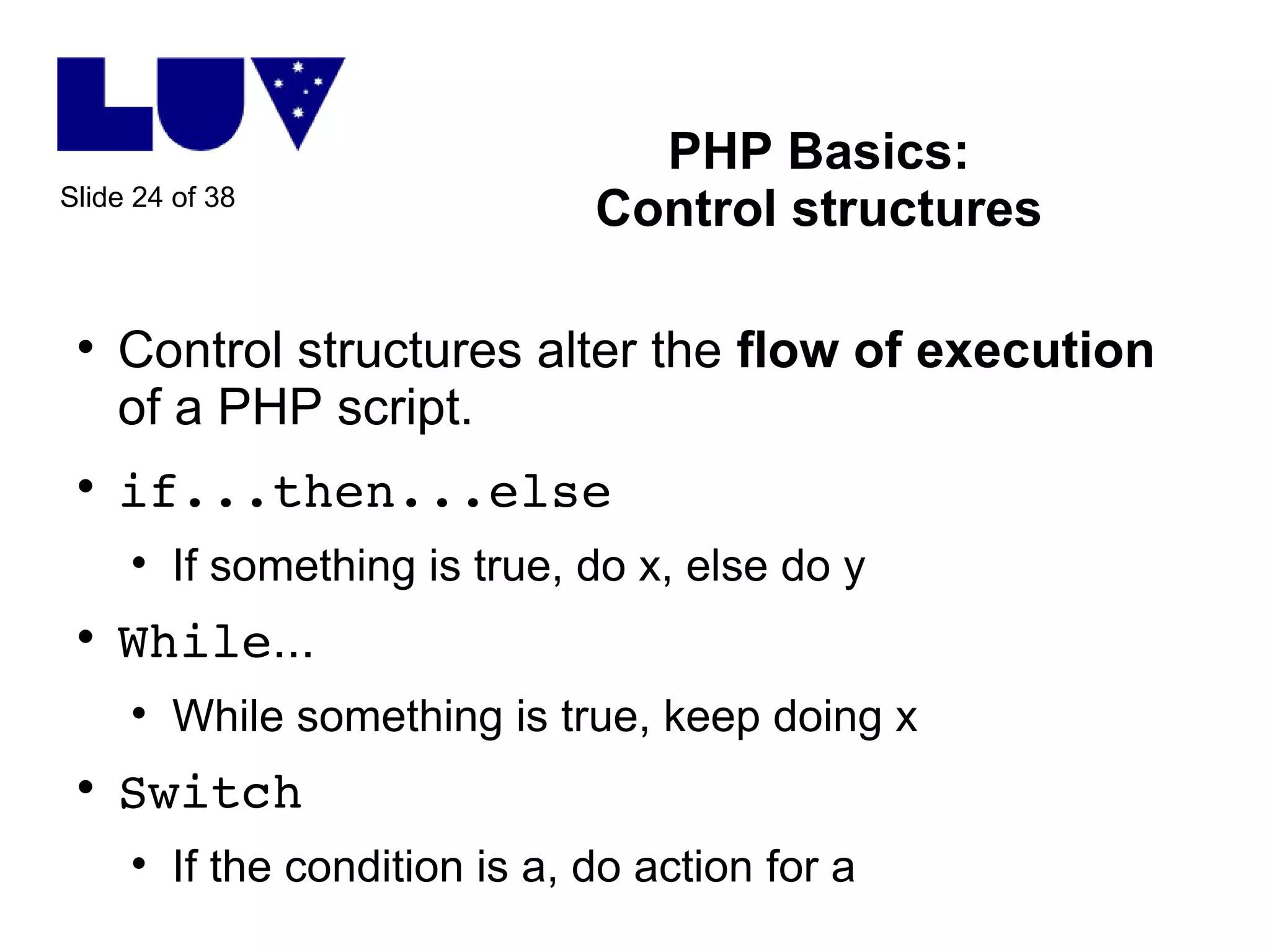 PHP Basics: Control structures Control structures alter the  flow of execution  of a PHP script.  if...then...else If something is true, do x, else do y While ... While something is true, keep doing x Switch If the condition is a, do action for a 