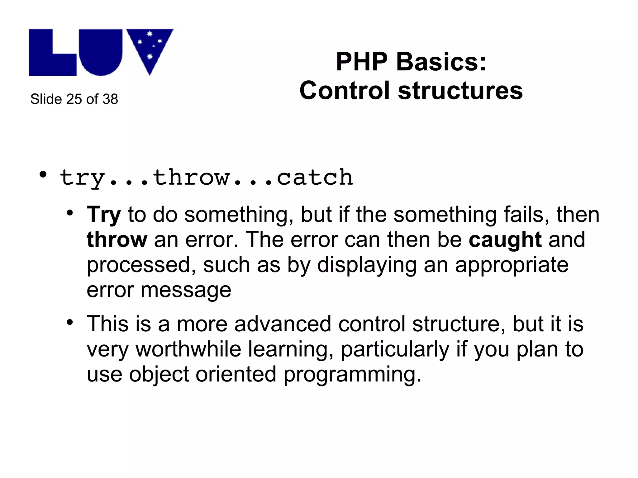 PHP Basics: Control structures try...throw...catch Try  to do something, but if the something fails, then  throw  an error. The error can then be  caught  and processed, such as by displaying an appropriate error message This is a more advanced control structure, but it is very worthwhile learning, particularly if you plan to use object oriented programming. 
