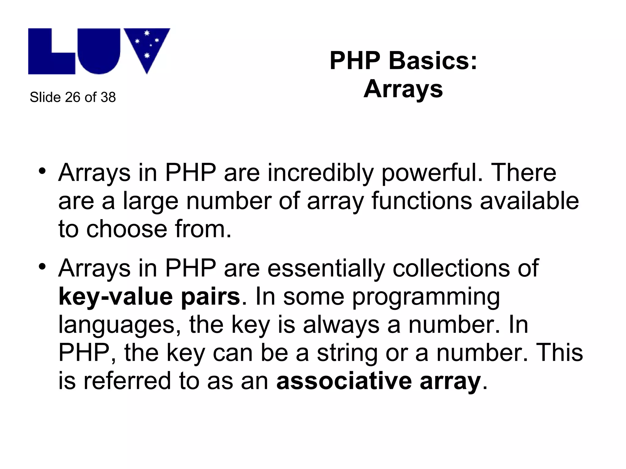 PHP Basics: Arrays Arrays in PHP are incredibly powerful. There are a large number of array functions available to choose from. Arrays in PHP are essentially collections of  key-value pairs . In some programming languages, the key is always a number. In PHP, the key can be a string or a number. This is referred to as an  associative array .  