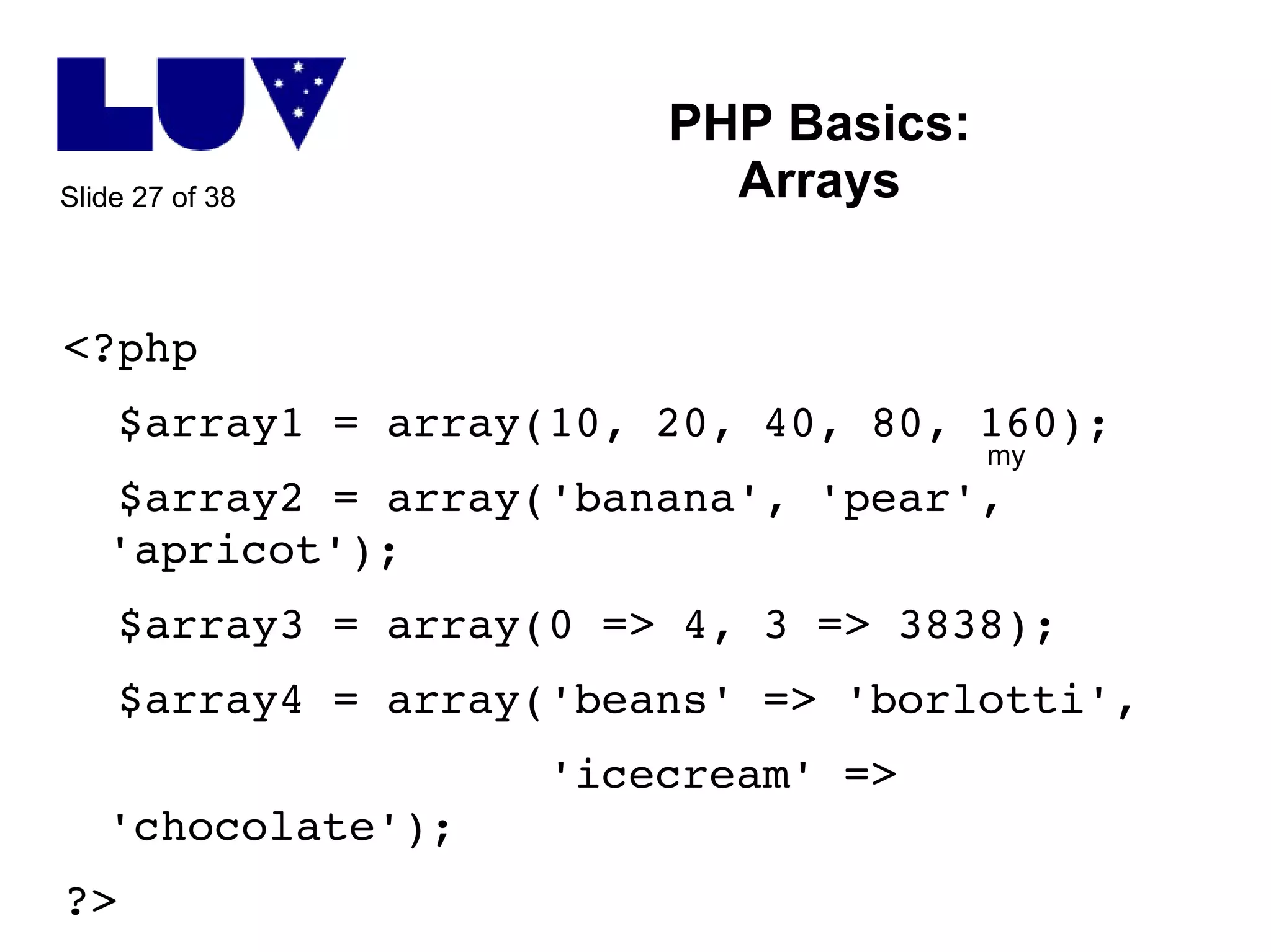 PHP Basics: Arrays <?php $array1 = array(10, 20, 40, 80, 160); $array2 = array('banana', 'pear', 'apricot'); $array3 = array(0 => 4, 3 => 3838); $array4 = array('beans' => 'borlotti', 'icecream' => 'chocolate'); ?> my 