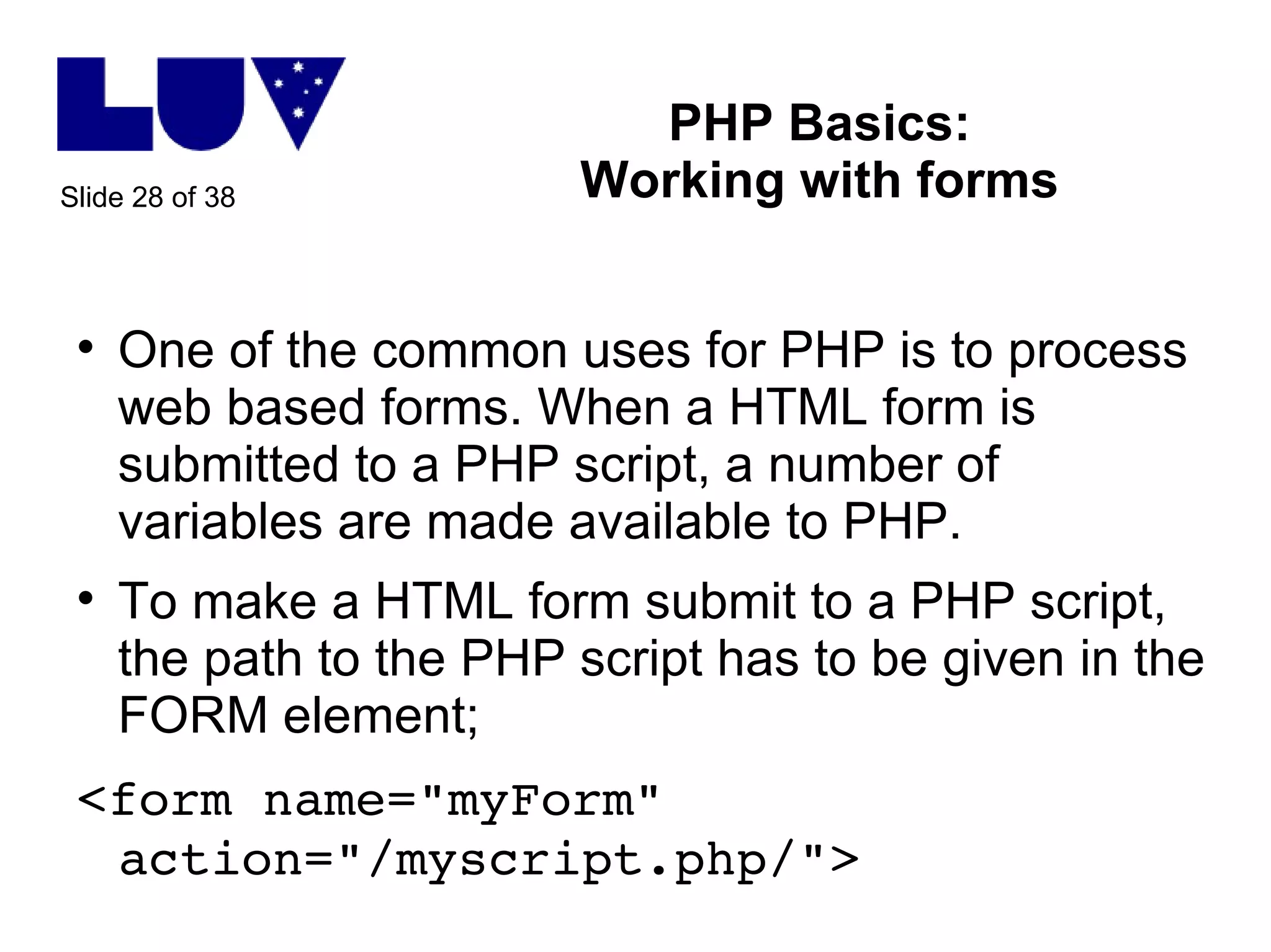 PHP Basics: Working with forms One of the common uses for PHP is to process web based forms. When a HTML form is submitted to a PHP script, a number of variables are made available to PHP. To make a HTML form submit to a PHP script, the path to the PHP script has to be given in the FORM element; <form name="myForm" action="/myscript.php/">  