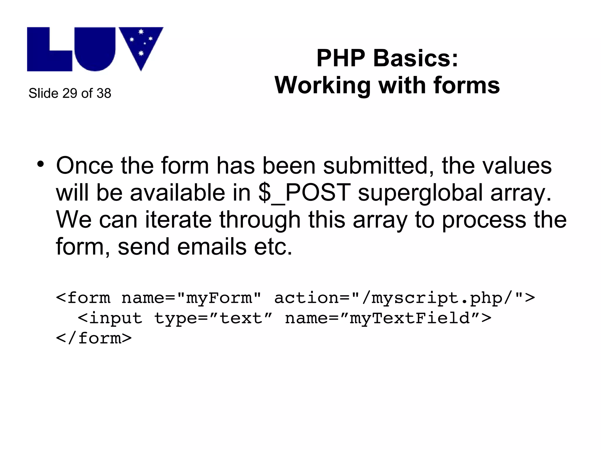 PHP Basics: Working with forms Once the form has been submitted, the values will be available in $_POST superglobal array. We can iterate through this array to process the form, send emails etc. <form name="myForm" action="/myscript.php/">   <input type=”text” name=”myTextField”> </form>  
