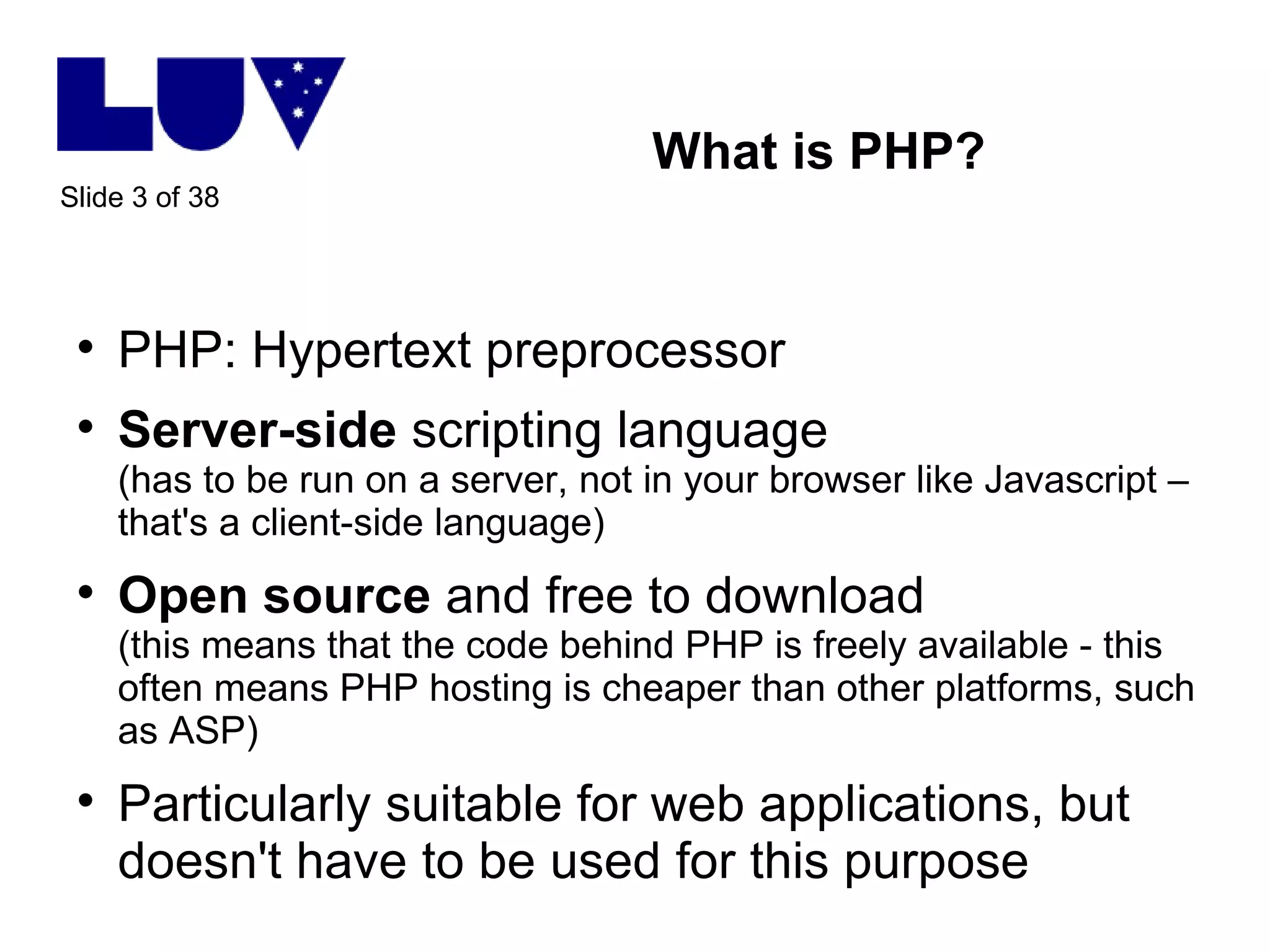 What is PHP? PHP: Hypertext preprocessor Server-side  scripting language (has to be run on a server, not in your browser like Javascript – that's a client-side language) Open source  and free to download (this means that the code behind PHP is freely available - this often means PHP hosting is cheaper than other platforms, such as ASP) Particularly suitable for web applications, but doesn't have to be used for this purpose 