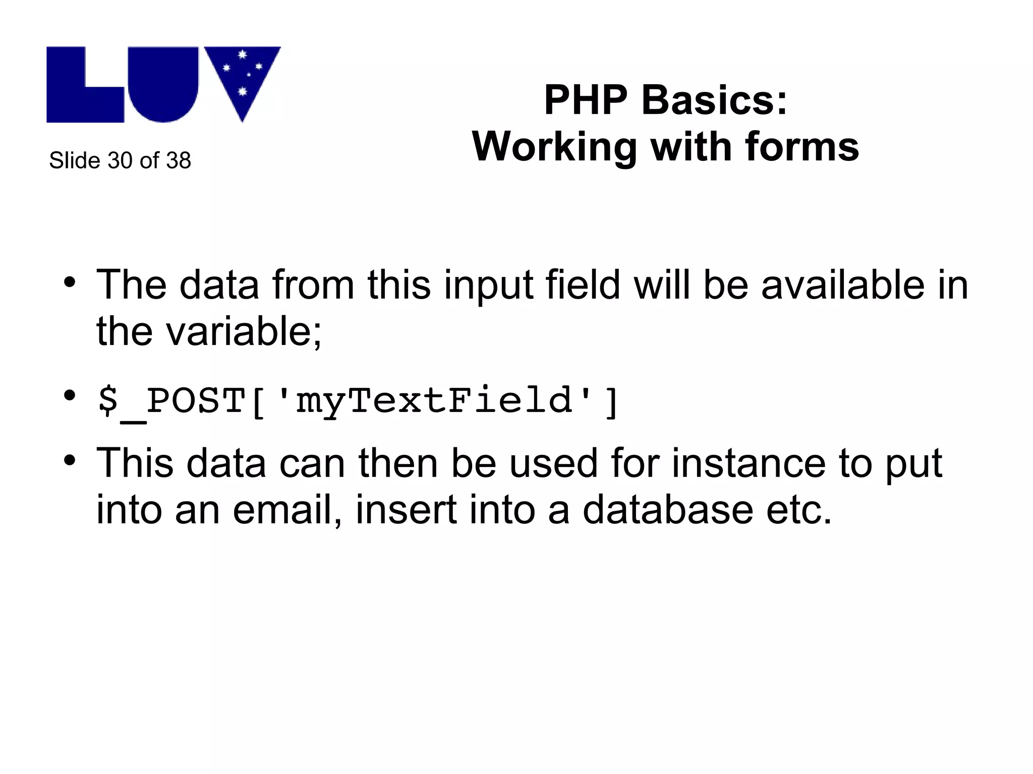 PHP Basics: Working with forms The data from this input field will be available in the variable; $_POST['myTextField'] This data can then be used for instance to put into an email, insert into a database etc. 