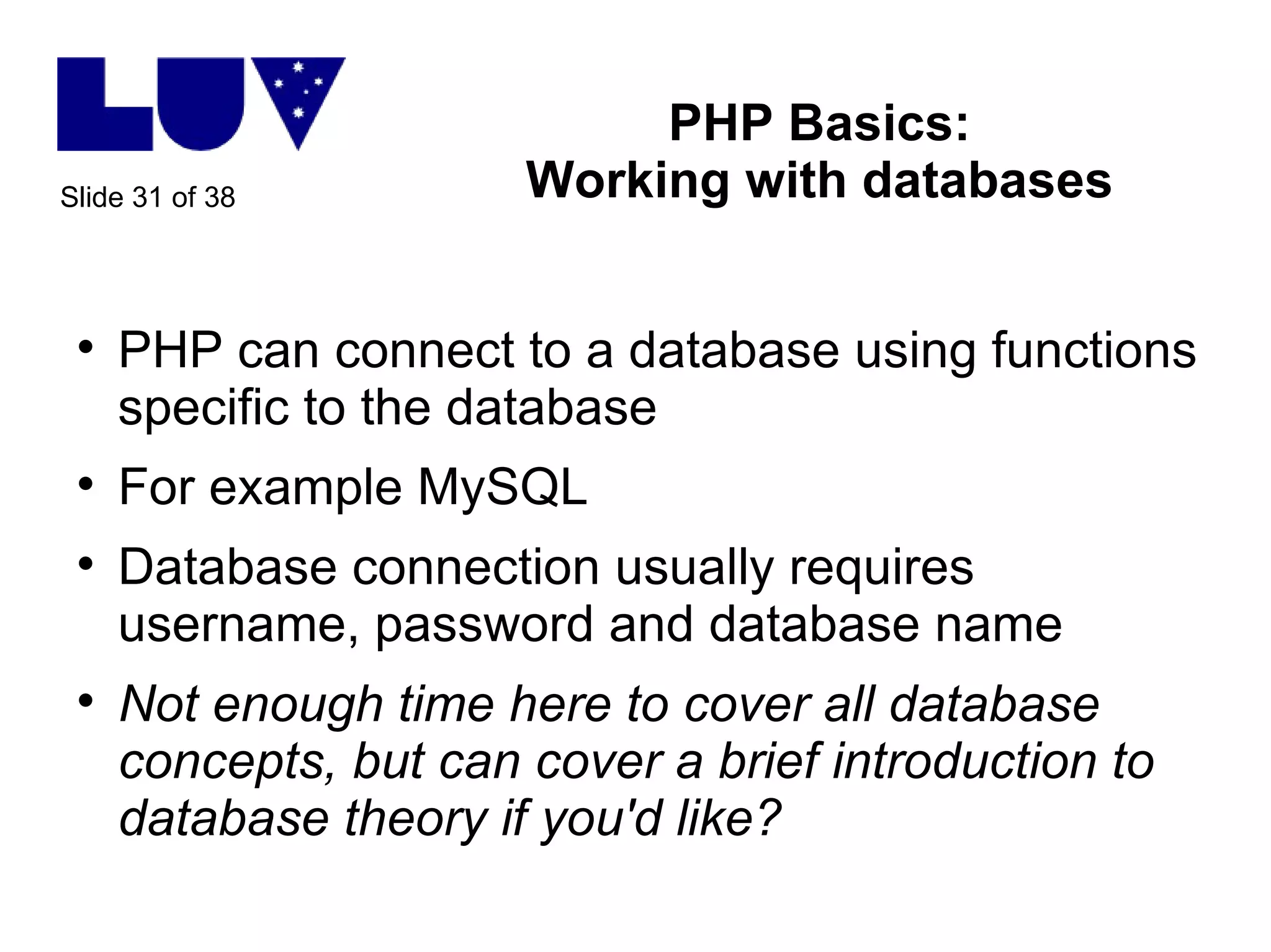 PHP Basics: Working with databases PHP can connect to a database using functions specific to the database For example MySQL Database connection usually requires username, password and database name Not enough time here to cover all database concepts, but can cover a brief introduction to database theory if you'd like? 