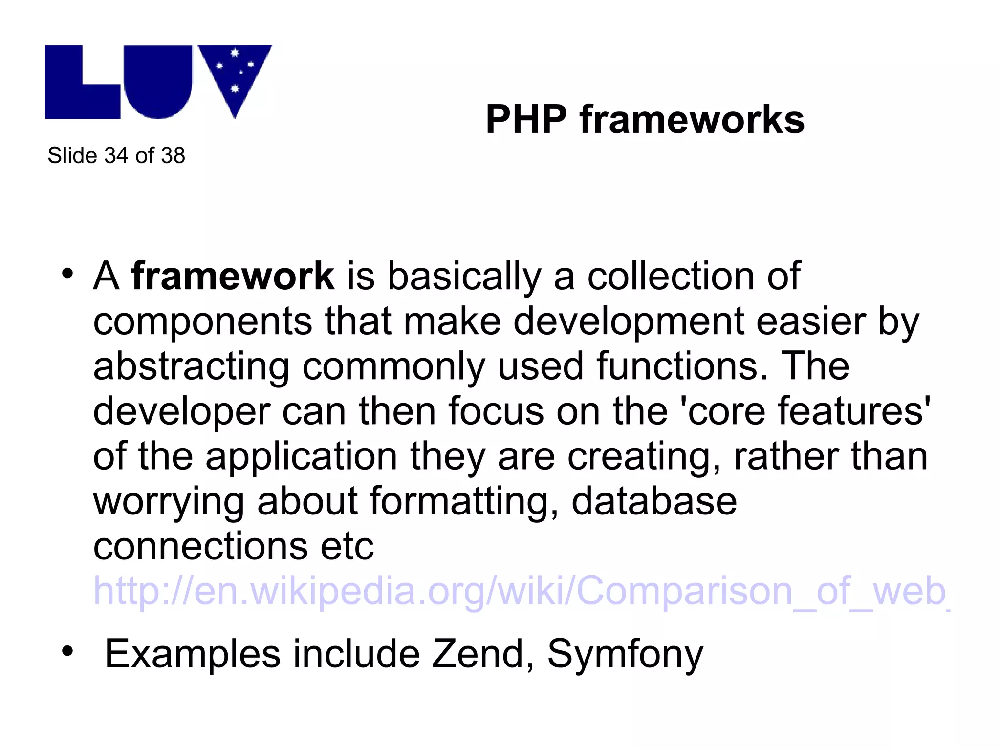 PHP frameworks A  framework  is basically a collection of components that make development easier by abstracting commonly used functions. The developer can then focus on the 'core features' of the application they are creating, rather than worrying about formatting, database connections etc http://en.wikipedia.org/wiki/Comparison_of_web_application_frameworks#PHP_2 Examples include Zend, Symfony 