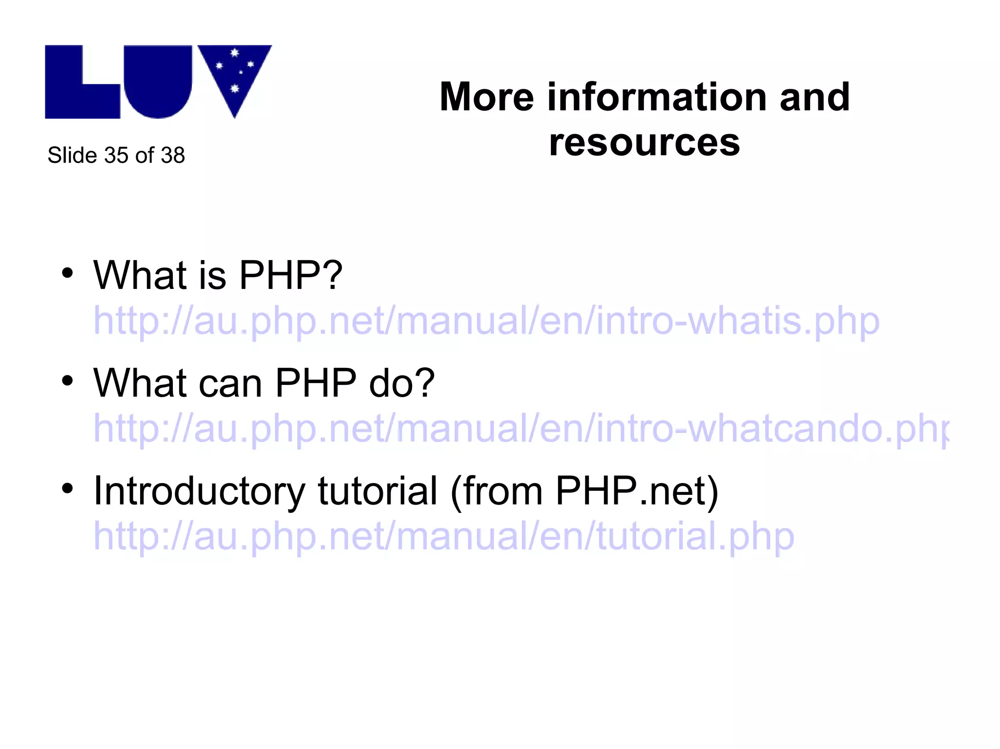 More information and resources What is PHP? http://au.php.net/manual/en/intro-whatis.php   What can PHP do? http://au.php.net/manual/en/intro-whatcando.php Introductory tutorial (from PHP.net) http://au.php.net/manual/en/tutorial.php   