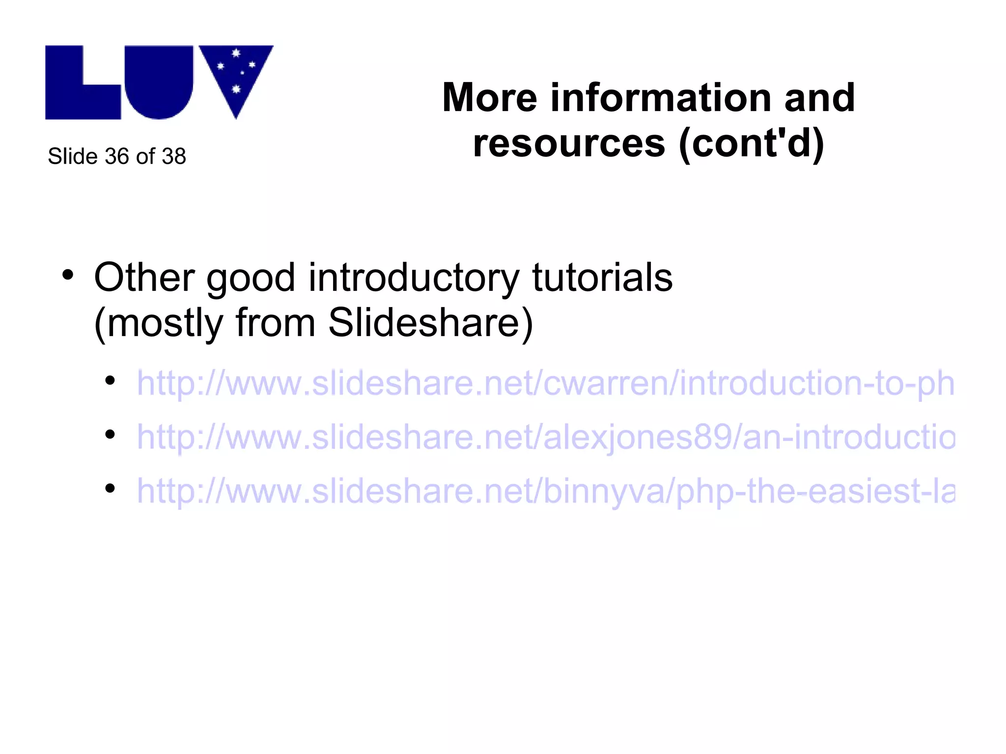 More information and resources (cont'd) Other good introductory tutorials (mostly from Slideshare) http://www.slideshare.net/cwarren/introduction-to-php-for-wit2009 http://www.slideshare.net/alexjones89/an-introduction-to-php http://www.slideshare.net/binnyva/php-the-easiest-language-to-learn-presentation   