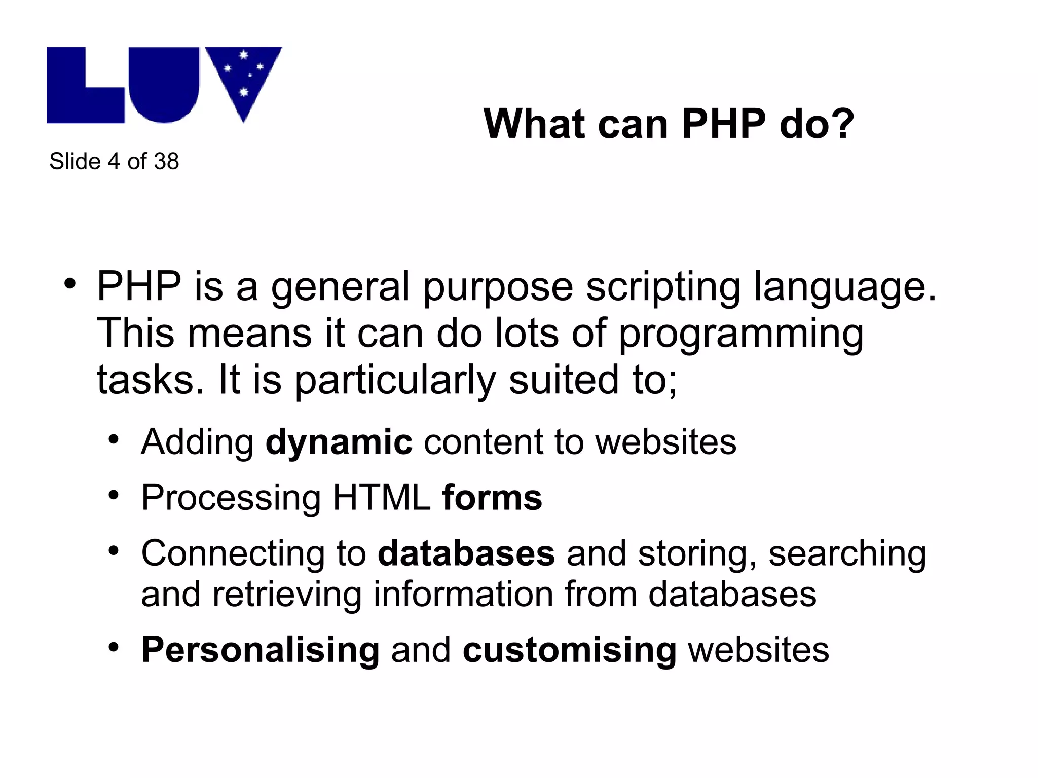 What can PHP do? PHP is a general purpose scripting language. This means it can do lots of programming tasks. It is particularly suited to; Adding  dynamic  content to websites Processing HTML  forms Connecting to  databases  and storing, searching and retrieving information from databases Personalising  and  customising  websites 