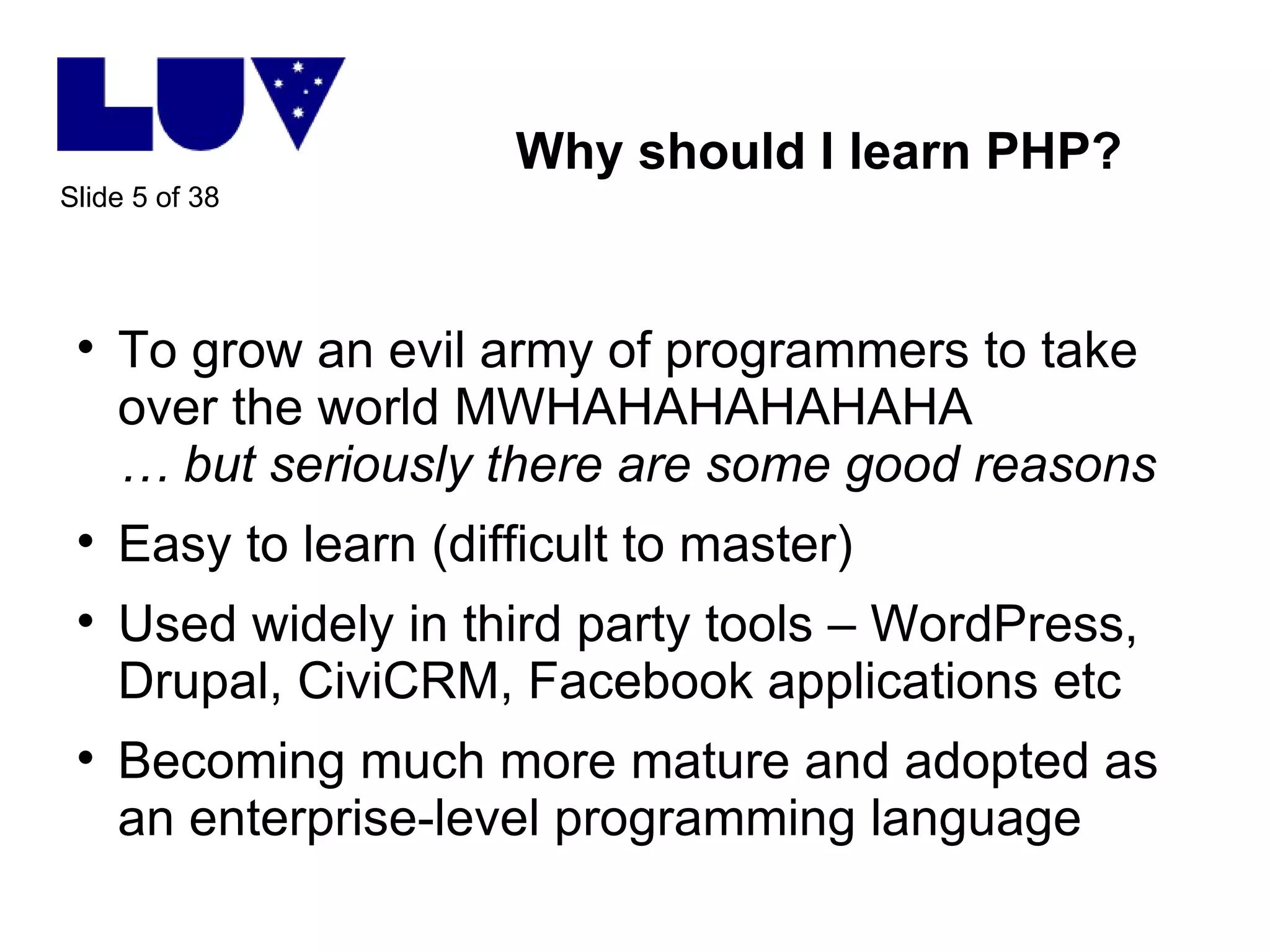 Why should I learn PHP? To grow an evil army of programmers to take over the world MWHAHAHAHAHAHA … but seriously there are some good reasons Easy to learn (difficult to master) Used widely in third party tools – WordPress, Drupal, CiviCRM, Facebook applications etc Becoming much more mature and adopted as an enterprise-level programming language 