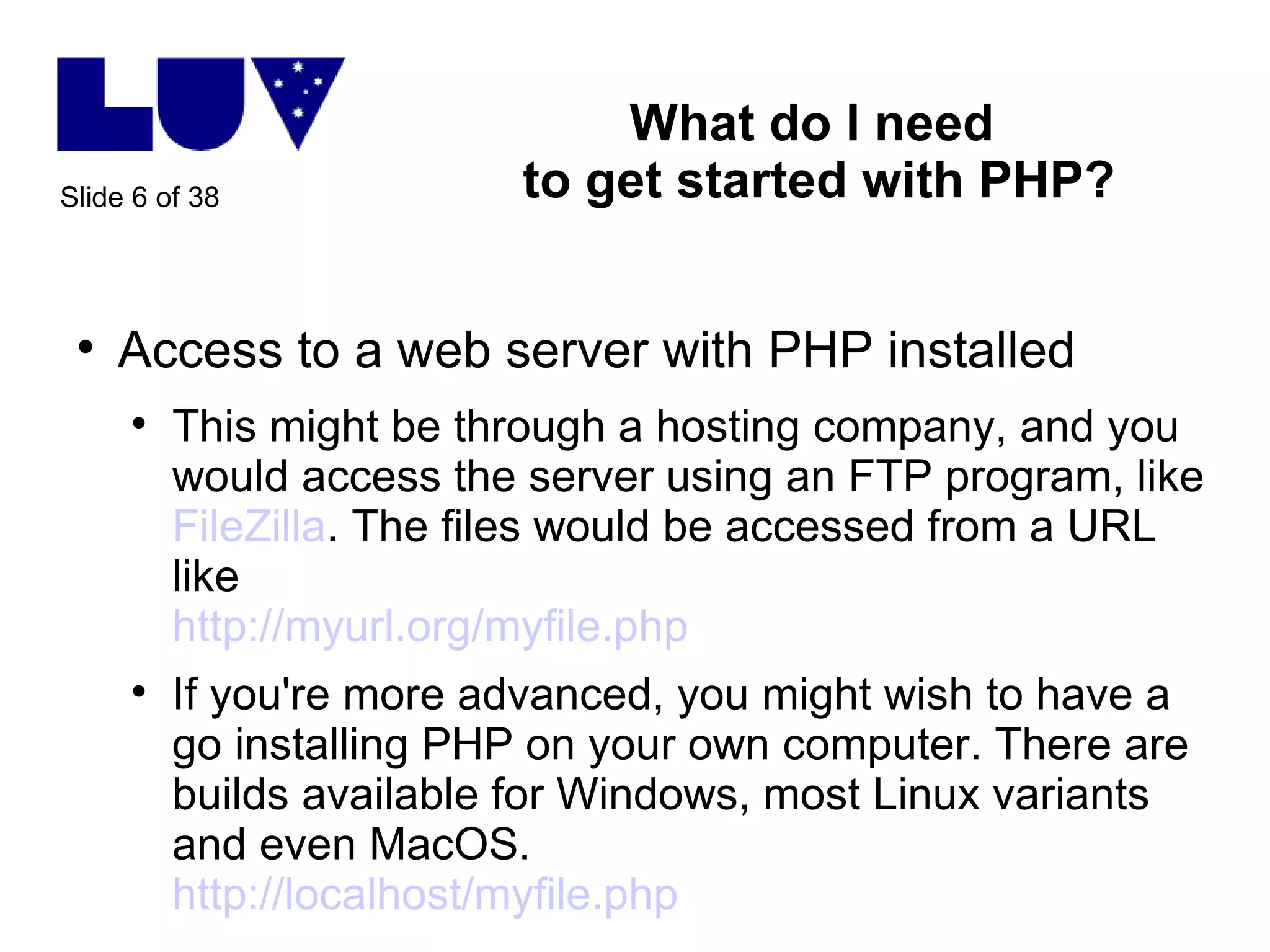 What do I need  to get started with PHP? Access to a web server with PHP installed This might be through a hosting company, and you would access the server using an FTP program, like  FileZilla . The files would be accessed from a URL like http://myurl.org/myfile.php   If you're more advanced, you might wish to have a go installing PHP on your own computer. There are builds available for Windows, most Linux variants and even MacOS.  http://localhost/myfile.php   