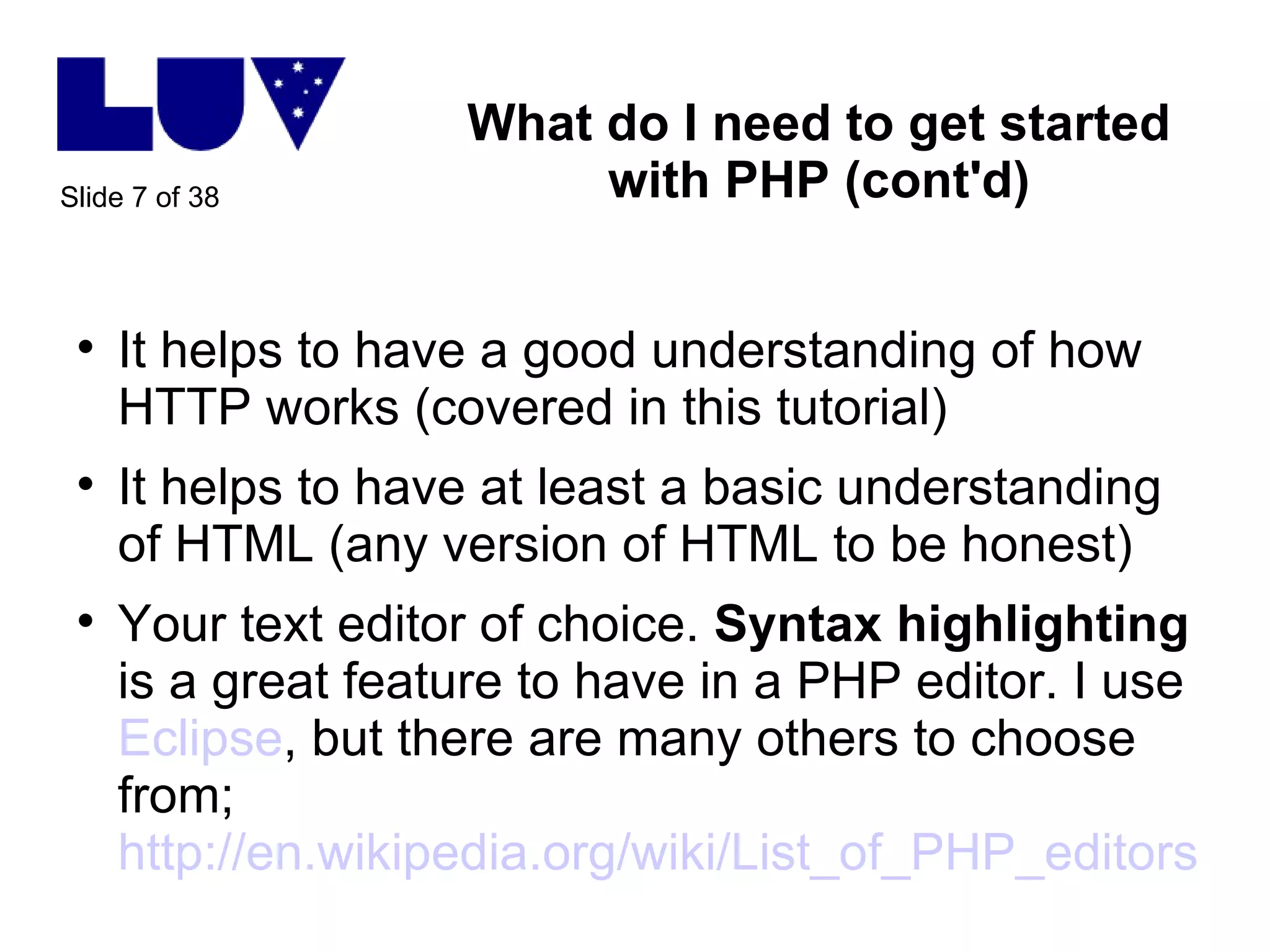 What do I need to get started with PHP (cont'd) It helps to have a good understanding of how HTTP works (covered in this tutorial) It helps to have at least a basic understanding of HTML (any version of HTML to be honest) Your text editor of choice.  Syntax highlighting  is a great feature to have in a PHP editor. I use  Eclipse , but there are many others to choose from; http://en.wikipedia.org/wiki/List_of_PHP_editors   