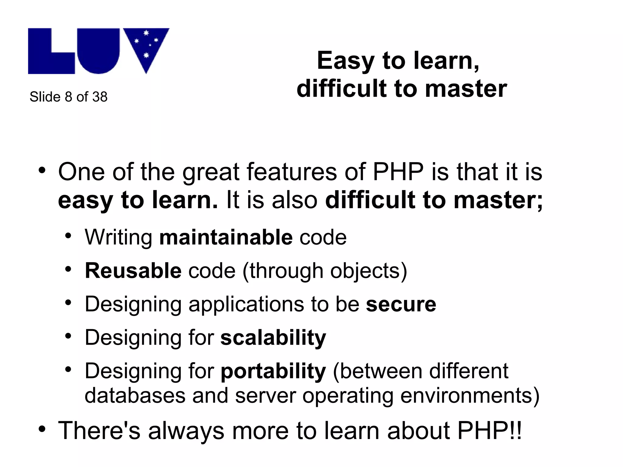 Easy to learn,  difficult to master One of the great features of PHP is that it is  easy to learn.  It is also  difficult to master; Writing  maintainable  code Reusable  code (through objects) Designing applications to be  secure Designing for  scalability Designing for  portability  (between different databases and server operating environments) There's always more to learn about PHP!! 