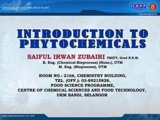 INTRODUCTION TO  PHYTOCHEMICALS SAIFUL IRWAN ZUBAIRI   PMIFT, Grad B.E.M.   B. Eng. (Chemical-Bioprocess) (Hons.), UTM M. Eng. (Bioprocess), UTM ROOM NO.: 2166, CHEMISTRY BUILDING, TEL. (OFF.): 03-89215828, FOOD SCIENCE PROGRAMME, CENTRE OF CHEMICAL SCIENCES AND FOOD TECHNOLOGY,  UKM BANGI, SELANGOR   
