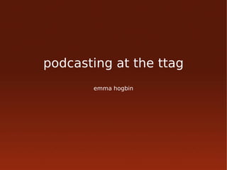podcasting at the ttag
       emma hogbin