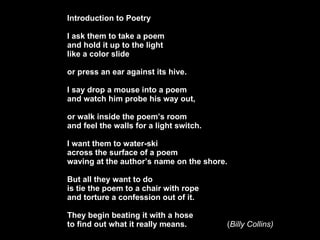 Introduction to Poetry I ask them to take a poem and hold it up to the light like a color slide or press an ear against its hive. I say drop a mouse into a poem and watch him probe his way out, or walk inside the poems room and feel the walls for a light switch. I want them to water-ski across the surface of a poem waving at the authors name on the shore. But all they want to do is tie the poem to a chair with rope and torture a confession out of it. They begin beating it with a hose  to find out what it really means. ( Billy Collins) 