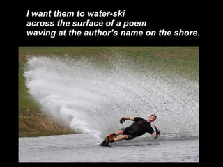 I want them to water-ski across the surface of a poem waving at the authors name on the shore. 