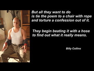 But all they want to do is tie the poem to a chair with rope and torture a confession out of it. They begin beating it with a hose  to find out what it really means. Billy Collins 