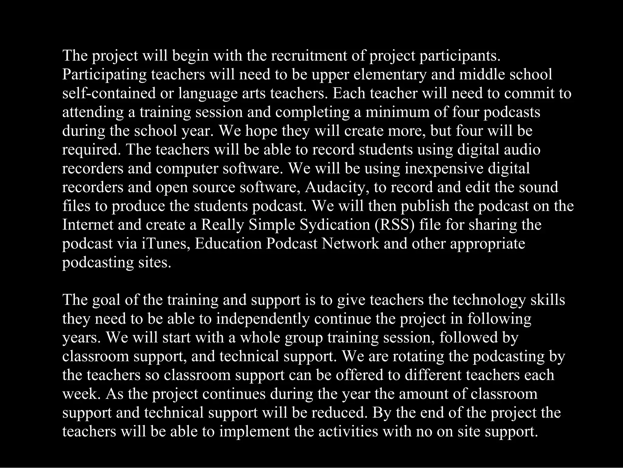 The project will begin with the recruitment of project participants. Participating teachers will need to be upper elementary and middle school self-contained or language arts teachers. Each teacher will need to commit to attending a training session and completing a minimum of four podcasts during the school year. We hope they will create more, but four will be required. The teachers will be able to record students using digital audio recorders and computer software. We will be using inexpensive digital recorders and open source software, Audacity, to record and edit the sound files to produce the students podcast. We will then publish the podcast on the Internet and create a Really Simple Sydication (RSS) file for sharing the podcast via iTunes, Education Podcast Network and other appropriate podcasting sites. The goal of the training and support is to give teachers the technology skills they need to be able to independently continue the project in following years. We will start with a whole group training session, followed by classroom support, and technical support. We are rotating the podcasting by the teachers so classroom support can be offered to different teachers each week. As the project continues during the year the amount of classroom support and technical support will be reduced. By the end of the project the teachers will be able to implement the activities with no on site support. 