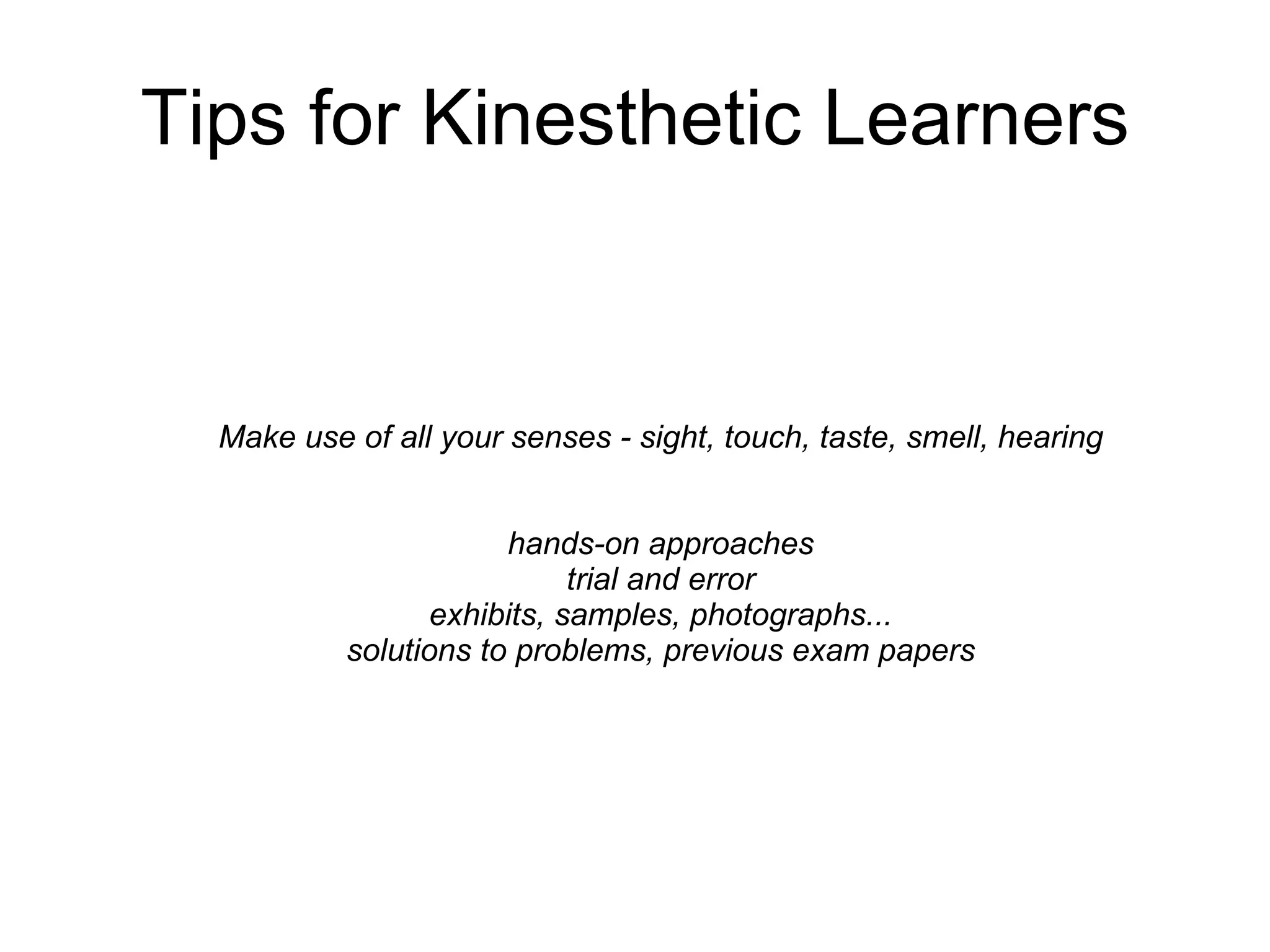 Tips for Kinesthetic Learners Make use of all your senses - sight, touch, taste, smell, hearing  hands-on approaches  trial and error  exhibits, samples, photographs...  solutions to problems, previous exam papers   