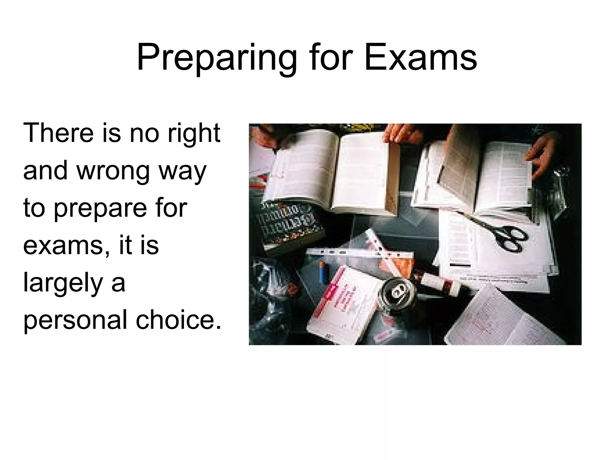 Preparing for Exams There is no right and wrong way to prepare for exams, it is largely a personal choice. 