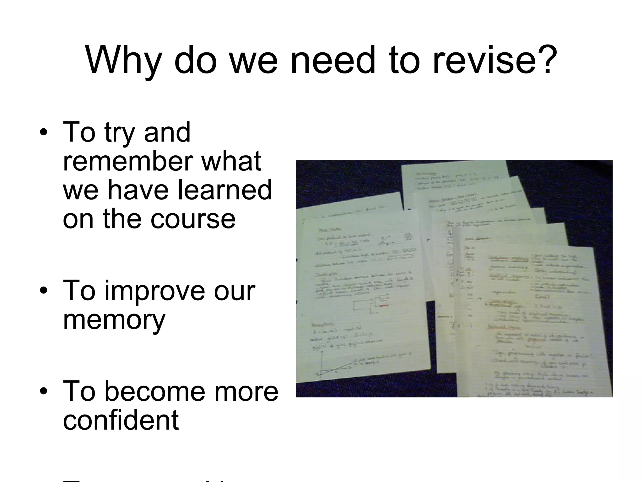 Why do we need to revise? To try and remember what we have learned on the course To improve our memory To become more confident To succeed in our exams 