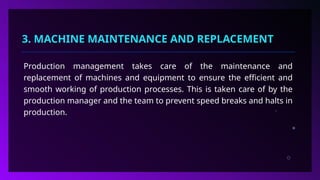 3. MACHINE MAINTENANCE AND REPLACEMENT
Production management takes care of the maintenance and
replacement of machines and equipment to ensure the efficient and
smooth working of production processes. This is taken care of by the
production manager and the team to prevent speed breaks and halts in
production.
 