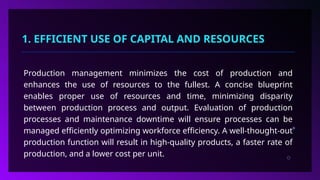 1. EFFICIENT USE OF CAPITAL AND RESOURCES
Production management minimizes the cost of production and
enhances the use of resources to the fullest. A concise blueprint
enables proper use of resources and time, minimizing disparity
between production process and output. Evaluation of production
processes and maintenance downtime will ensure processes can be
managed efficiently optimizing workforce efficiency. A well-thought-out
production function will result in high-quality products, a faster rate of
production, and a lower cost per unit.
 