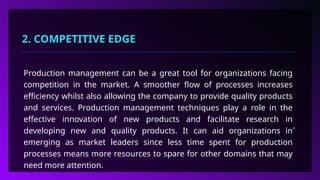 2. COMPETITIVE EDGE
Production management can be a great tool for organizations facing
competition in the market. A smoother flow of processes increases
efficiency whilst also allowing the company to provide quality products
and services. Production management techniques play a role in the
effective innovation of new products and facilitate research in
developing new and quality products. It can aid organizations in
emerging as market leaders since less time spent for production
processes means more resources to spare for other domains that may
need more attention.
 