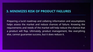 3. MINIMIZES RISK OF PRODUCT FAILURES
Preparing a lucid roadmap and collating information and assumptions
helps assess the market and reduce chances of failure. Knowing the
requirements and needs of the market will help reduce the chance that
a product will flop. Ultimately, product management, like everything
else, cannot guarantee success, but it does reduce it.
 