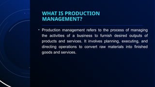 WHAT IS PRODUCTION
MANAGEMENT?
• Production management refers to the process of managing
the activities of a business to furnish desired outputs of
products and services. It involves planning, executing, and
directing operations to convert raw materials into finished
goods and services.
 