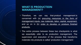 WHAT IS PRODUCTION
MANAGEMENT?
• Therefore, we can say that product management is
concerned with (a) procuring resources in the form of
management inputs, raw materials, labor, capital, equipment,
and so on in (b) order to develop or produce finished
products.
• The entire process between these two checkpoints is what
we essentially refer to as production management. The
supervision and execution of the process that transforms
materials into products is called ‘production management.’
 