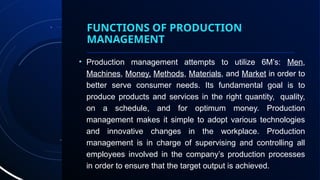 FUNCTIONS OF PRODUCTION
MANAGEMENT
• Production management attempts to utilize 6M’s: Men,
Machines, Money, Methods, Materials, and Market in order to
better serve consumer needs. Its fundamental goal is to
produce products and services in the right quantity, quality,
on a schedule, and for optimum money. Production
management makes it simple to adopt various technologies
and innovative changes in the workplace. Production
management is in charge of supervising and controlling all
employees involved in the company’s production processes
in order to ensure that the target output is achieved.
 