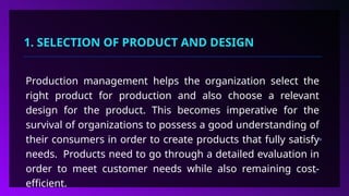 1. SELECTION OF PRODUCT AND DESIGN
Production management helps the organization select the
right product for production and also choose a relevant
design for the product. This becomes imperative for the
survival of organizations to possess a good understanding of
their consumers in order to create products that fully satisfy
needs. Products need to go through a detailed evaluation in
order to meet customer needs while also remaining cost-
efficient.
 