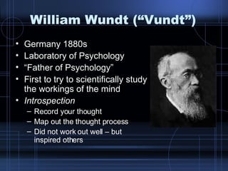 William Wundt (“Vundt”) Germany 1880s Laboratory of Psychology “ Father of Psychology” First to try to scientifically study the workings of the mind Introspection Record your thought Map out the thought process Did not work out well – but inspired others 